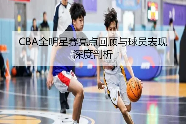 CBA全明星赛亮点回顾与球员表现深度剖析
